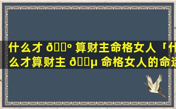 什么才 🌺 算财主命格女人「什么才算财主 🐵 命格女人的命运」